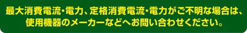 最大消費電力、定格消費電力がご不明な場合は、使用機器のメーカーなどへお問い合わせください。