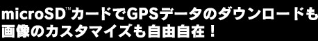 microSDカードでGPSデータのダウンロードも画像のカスタマイズも自由自在!